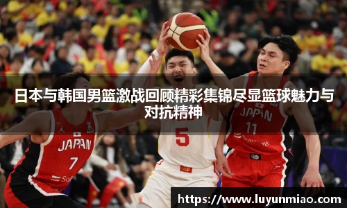 日本与韩国男篮激战回顾精彩集锦尽显篮球魅力与对抗精神