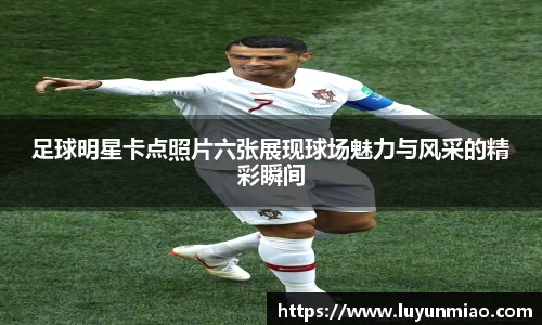 足球明星卡点照片六张展现球场魅力与风采的精彩瞬间