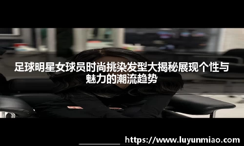 足球明星女球员时尚挑染发型大揭秘展现个性与魅力的潮流趋势